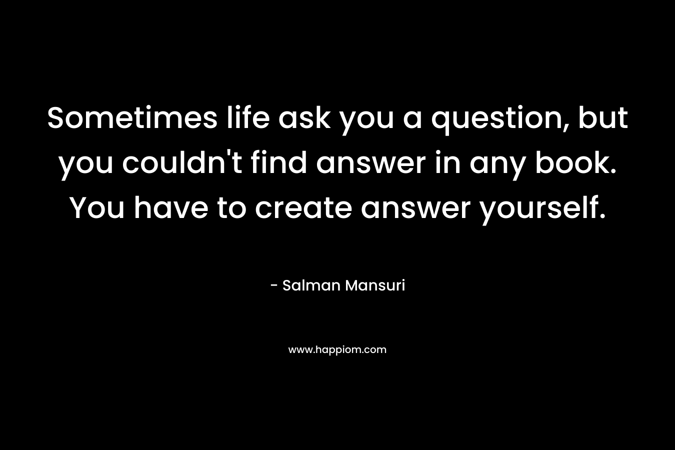 Sometimes life ask you a question, but you couldn't find answer in any book. You have to create answer yourself.
