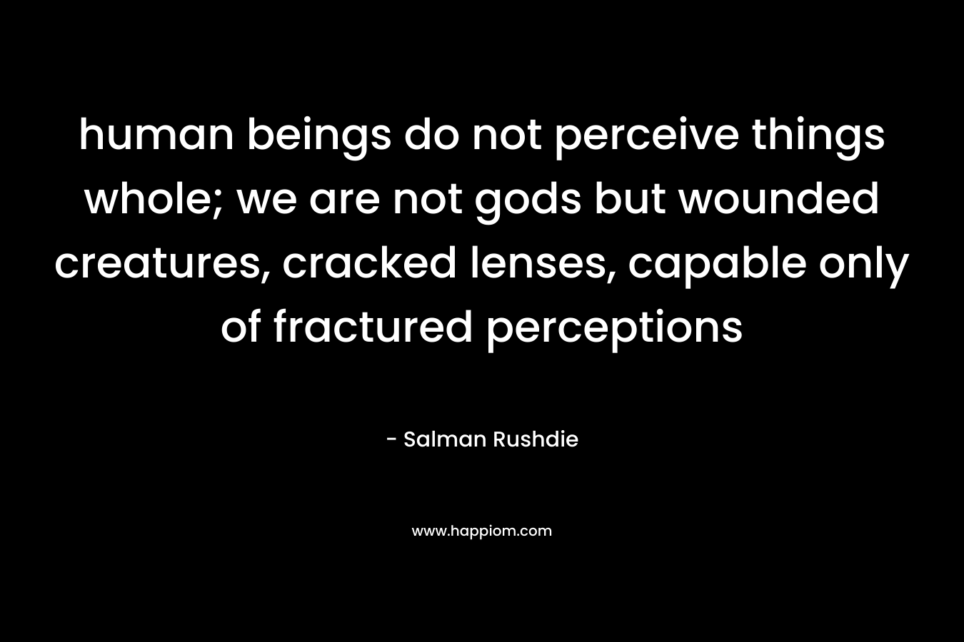human beings do not perceive things whole; we are not gods but wounded creatures, cracked lenses, capable only of fractured perceptions – Salman Rushdie