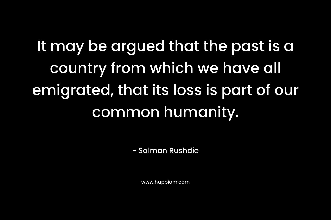 It may be argued that the past is a country from which we have all emigrated, that its loss is part of our common humanity. – Salman Rushdie