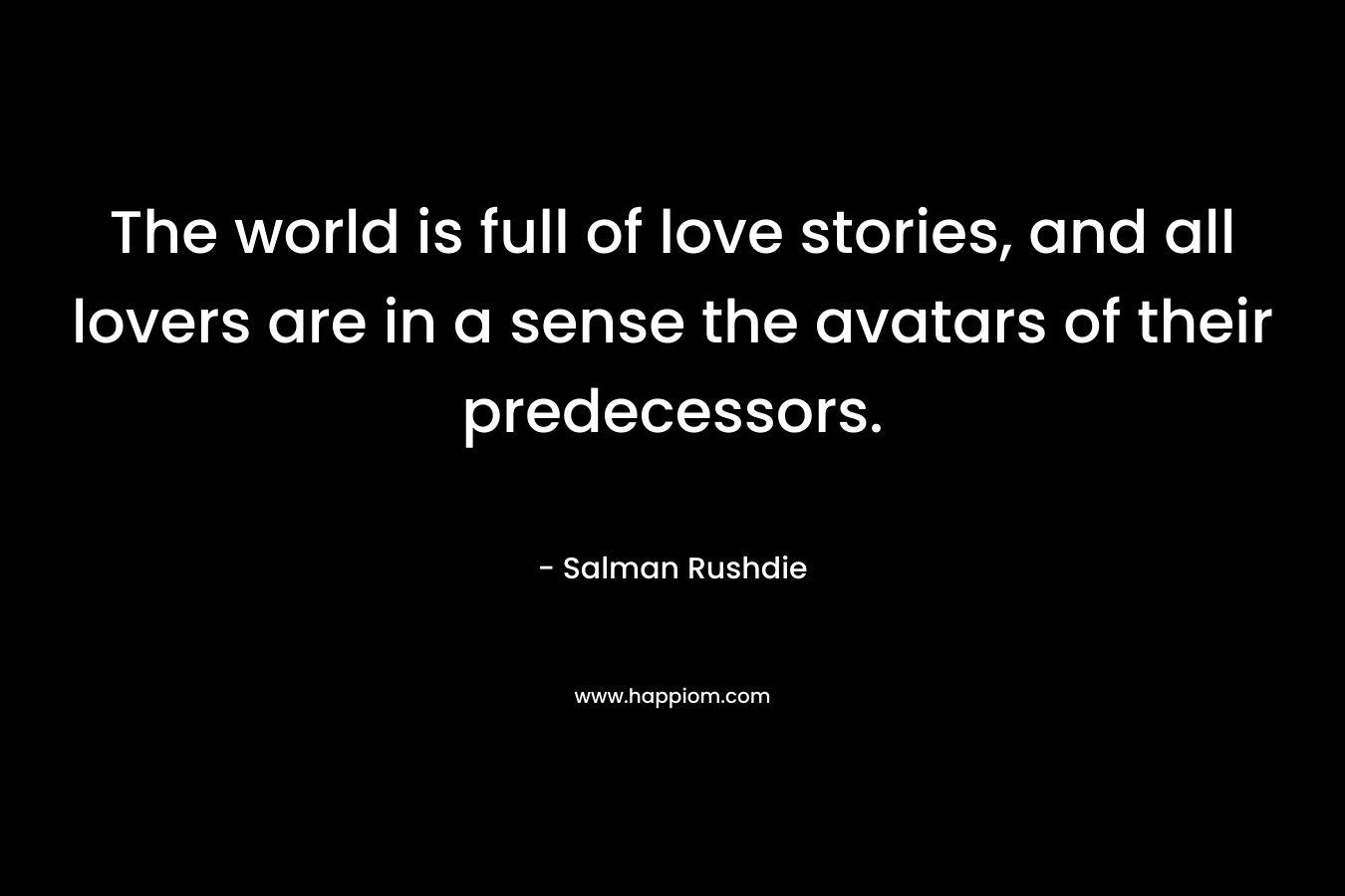 The world is full of love stories, and all lovers are in a sense the avatars of their predecessors. – Salman Rushdie
