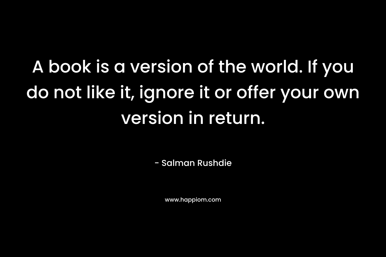 A book is a version of the world. If you do not like it, ignore it or offer your own version in return. – Salman Rushdie