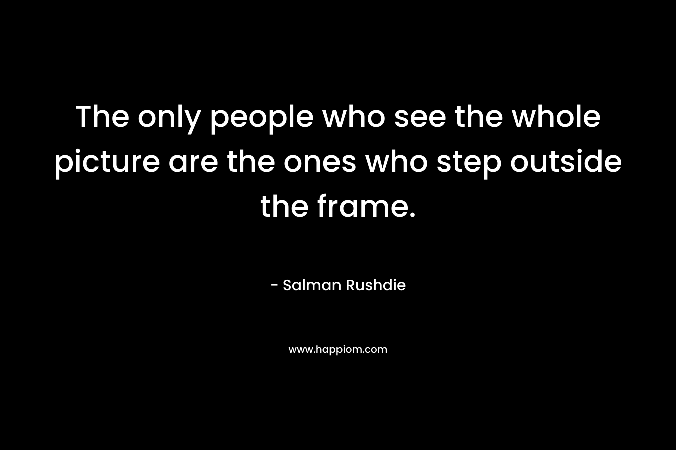 The only people who see the whole picture are the ones who step outside the frame. – Salman Rushdie