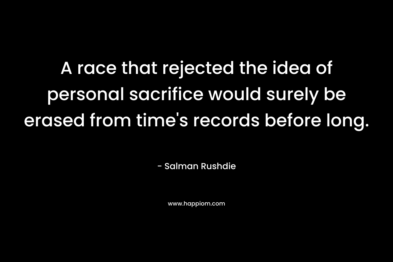 A race that rejected the idea of personal sacrifice would surely be erased from time’s records before long. – Salman Rushdie