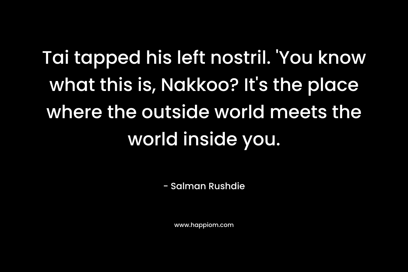 Tai tapped his left nostril. ‘You know what this is, Nakkoo? It’s the place where the outside world meets the world inside you. – Salman Rushdie