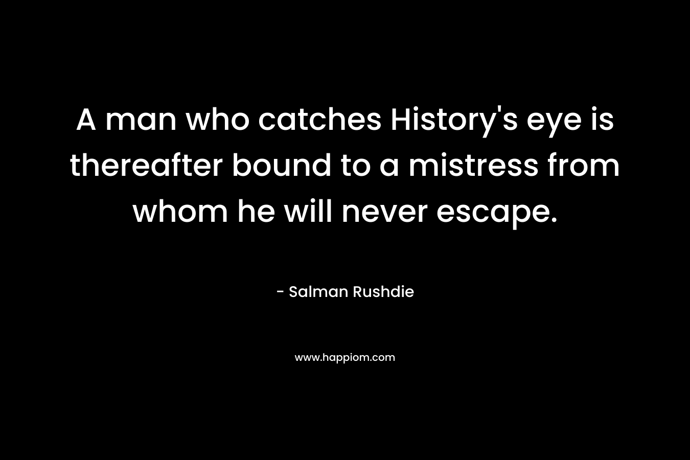 A man who catches History’s eye is thereafter bound to a mistress from whom he will never escape. – Salman Rushdie