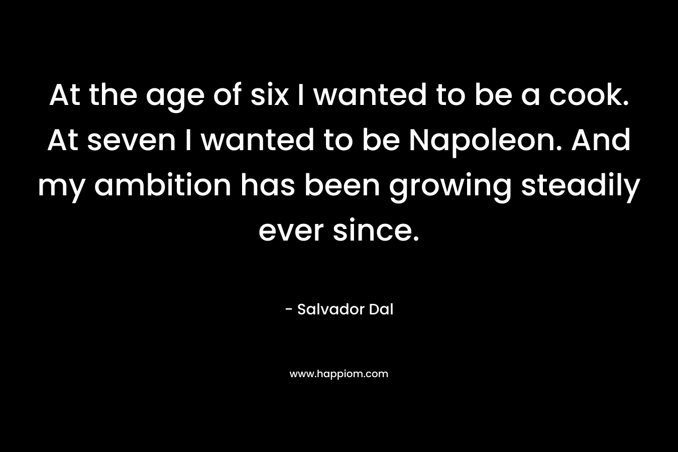 At the age of six I wanted to be a cook. At seven I wanted to be Napoleon. And my ambition has been growing steadily ever since. – Salvador Dal