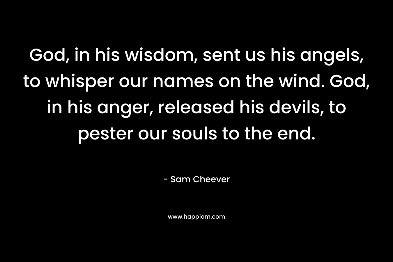 God, in his wisdom, sent us his angels, to whisper our names on the wind. God, in his anger, released his devils, to pester our souls to the end. – Sam Cheever
