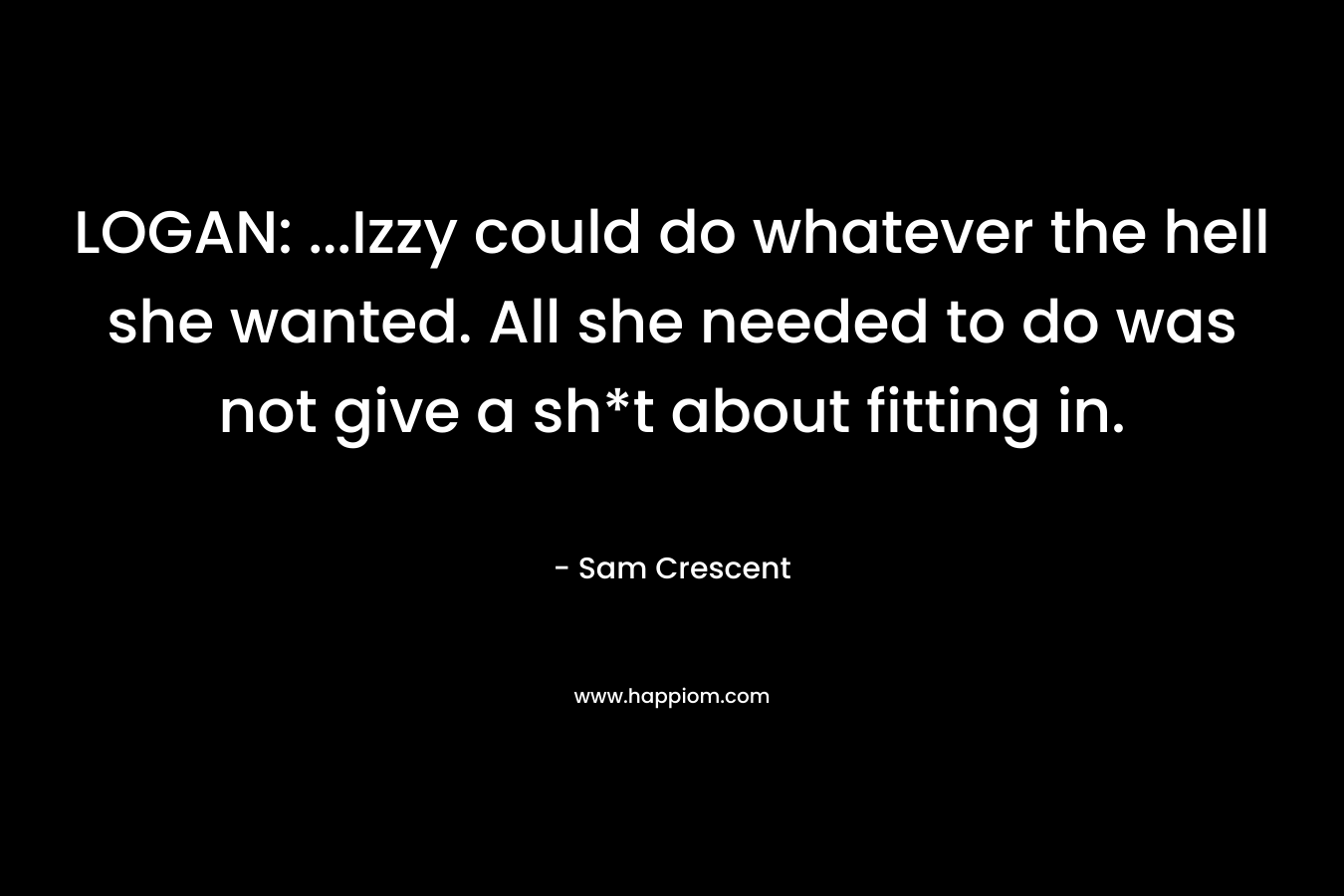 LOGAN: …Izzy could do whatever the hell she wanted. All she needed to do was not give a sh*t about fitting in. – Sam Crescent