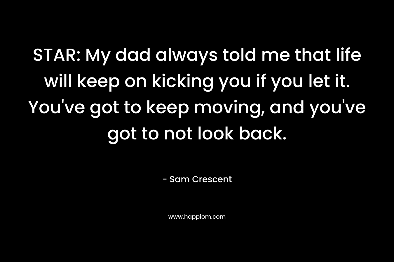 STAR: My dad always told me that life will keep on kicking you if you let it. You’ve got to keep moving, and you’ve got to not look back. – Sam Crescent