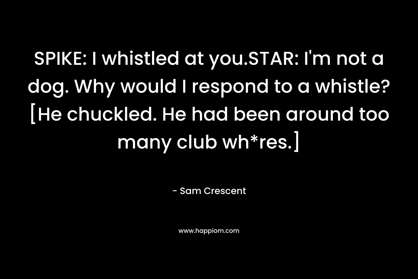SPIKE: I whistled at you.STAR: I’m not a dog. Why would I respond to a whistle?[He chuckled. He had been around too many club wh*res.] – Sam Crescent