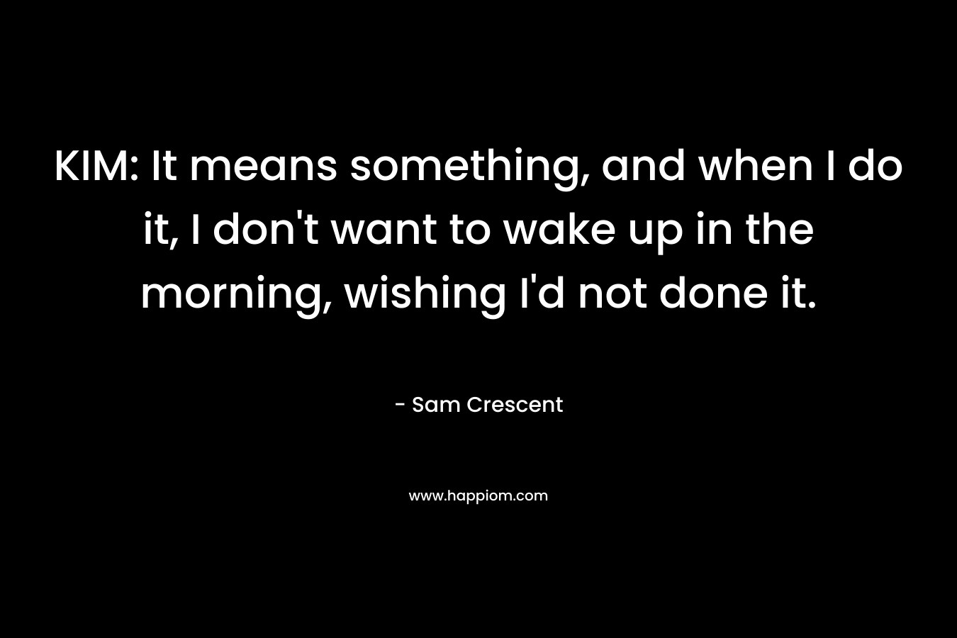 KIM: It means something, and when I do it, I don’t want to wake up in the morning, wishing I’d not done it. – Sam Crescent
