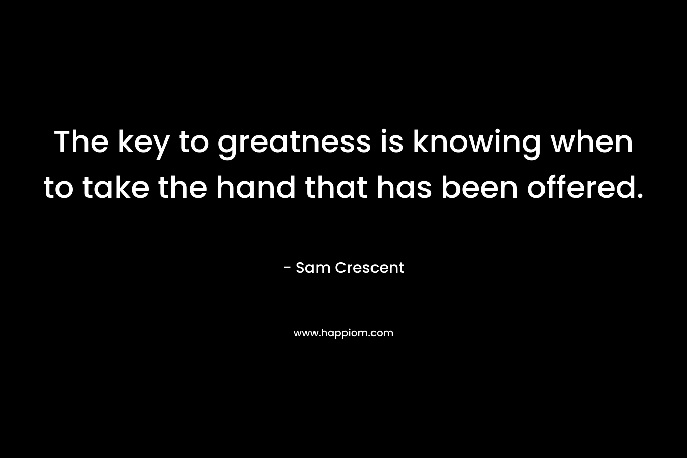 The key to greatness is knowing when to take the hand that has been offered. – Sam Crescent