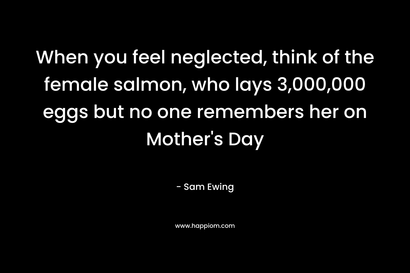 When you feel neglected, think of the female salmon, who lays 3,000,000 eggs but no one remembers her on Mother's Day