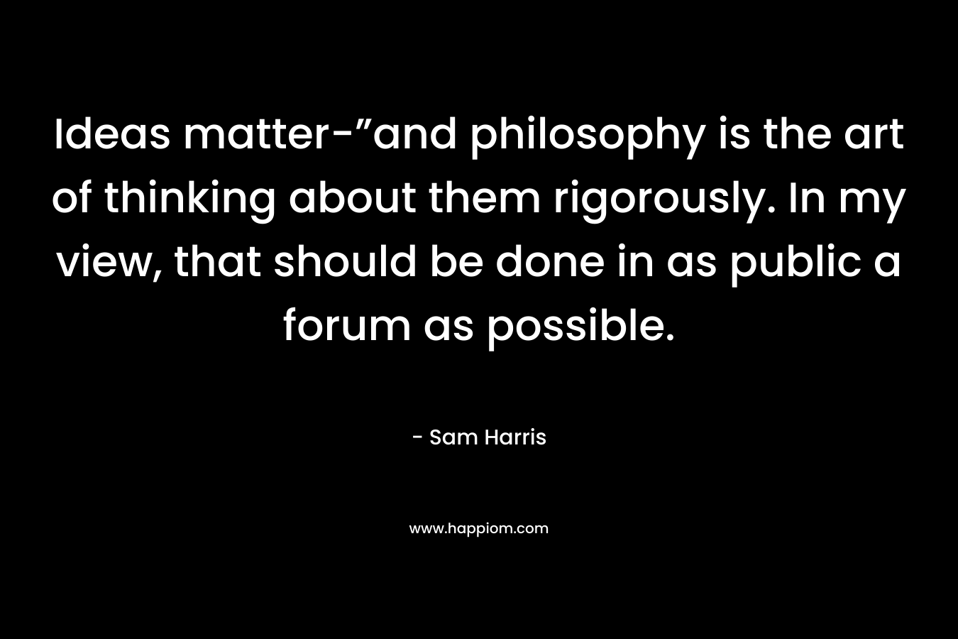 Ideas matter-”and philosophy is the art of thinking about them rigorously. In my view, that should be done in as public a forum as possible. – Sam Harris