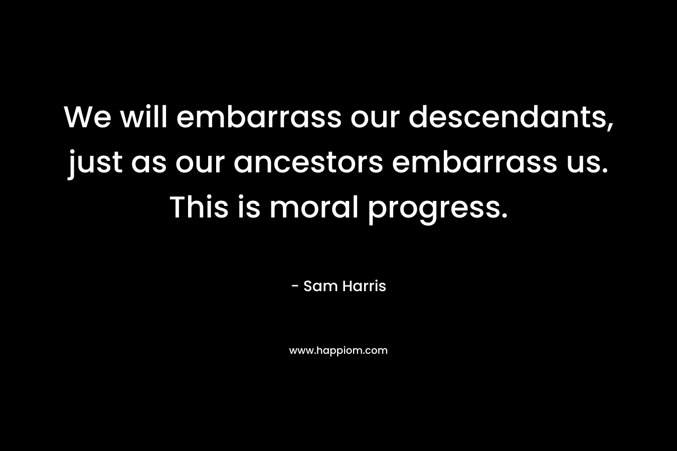 We will embarrass our descendants, just as our ancestors embarrass us. This is moral progress. – Sam Harris