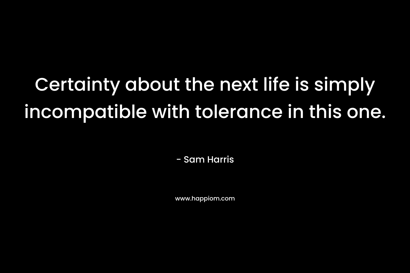Certainty about the next life is simply incompatible with tolerance in this one. – Sam Harris