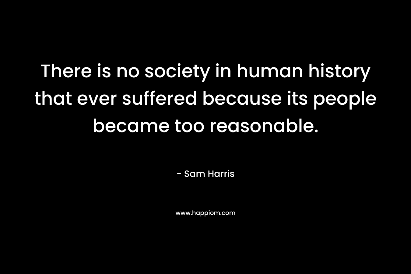 There is no society in human history that ever suffered because its people became too reasonable. – Sam Harris