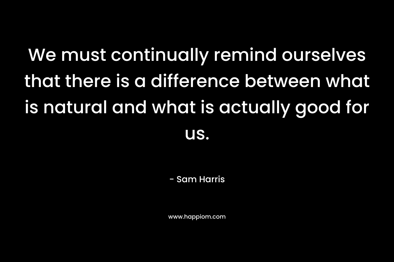 We must continually remind ourselves that there is a difference between what is natural and what is actually good for us. – Sam Harris