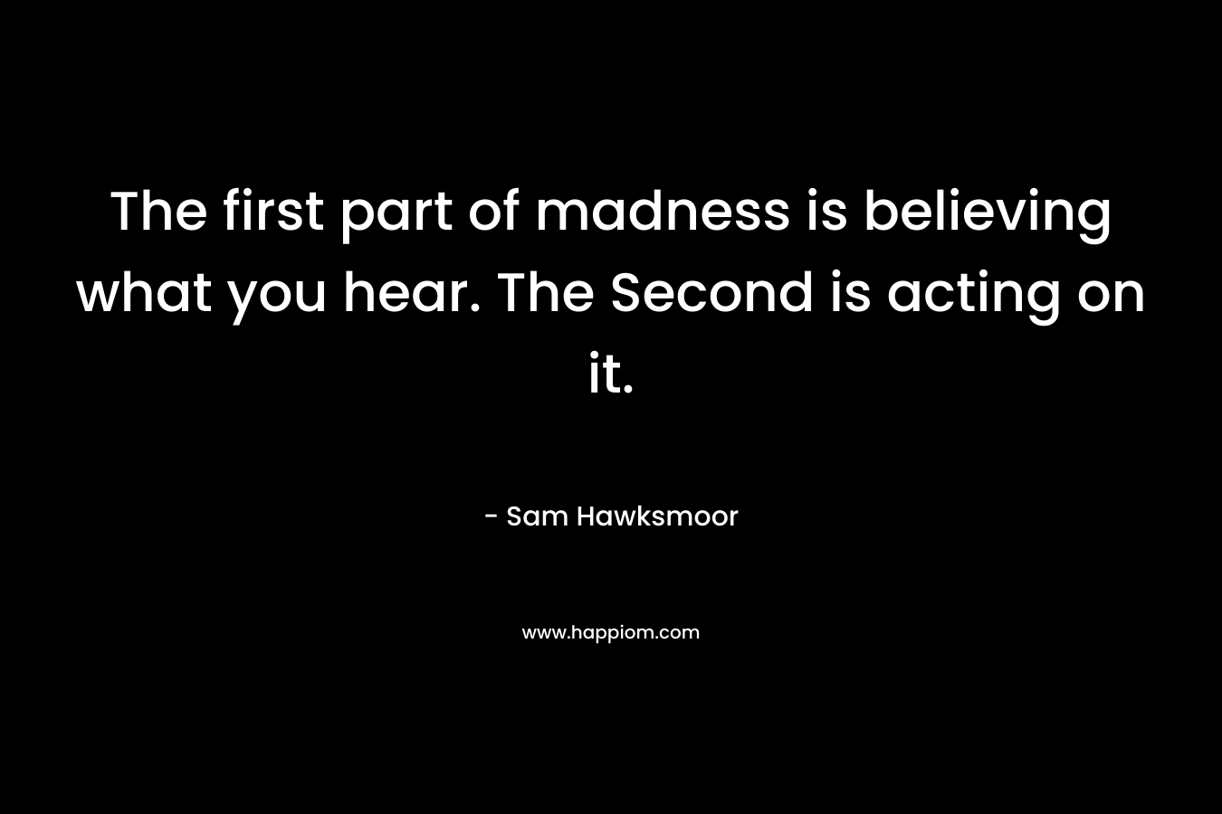 The first part of madness is believing what you hear. The Second is acting on it. – Sam Hawksmoor