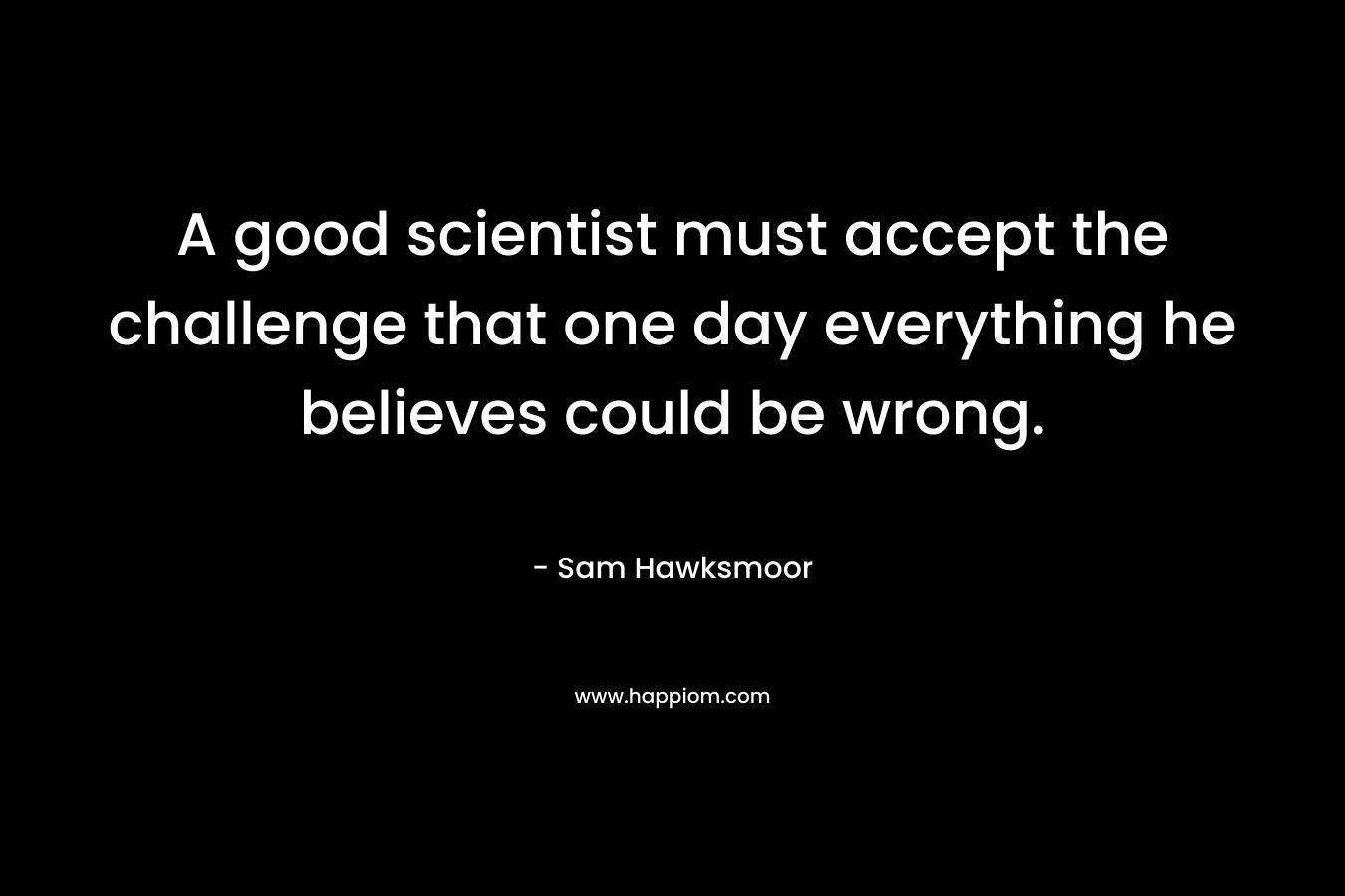 A good scientist must accept the challenge that one day everything he believes could be wrong.