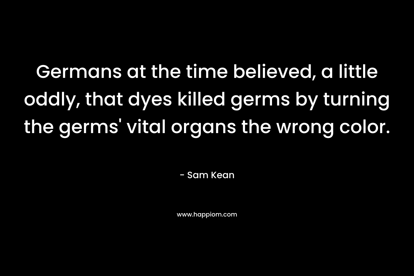 Germans at the time believed, a little oddly, that dyes killed germs by turning the germs’ vital organs the wrong color. – Sam Kean
