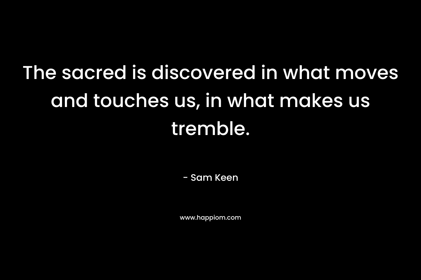 The sacred is discovered in what moves and touches us, in what makes us tremble. – Sam Keen