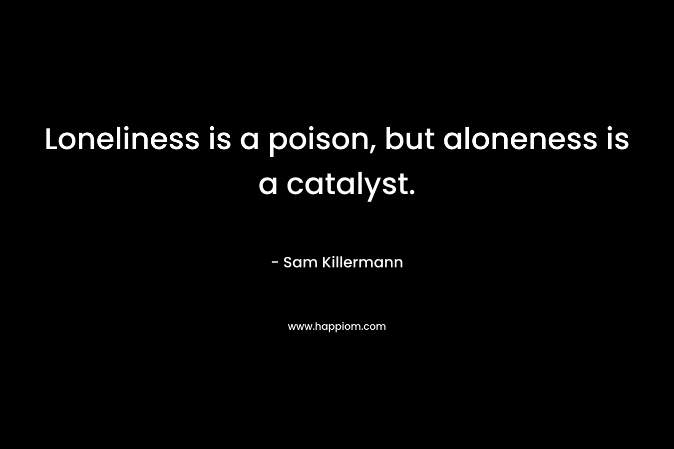 Loneliness is a poison, but aloneness is a catalyst. – Sam Killermann