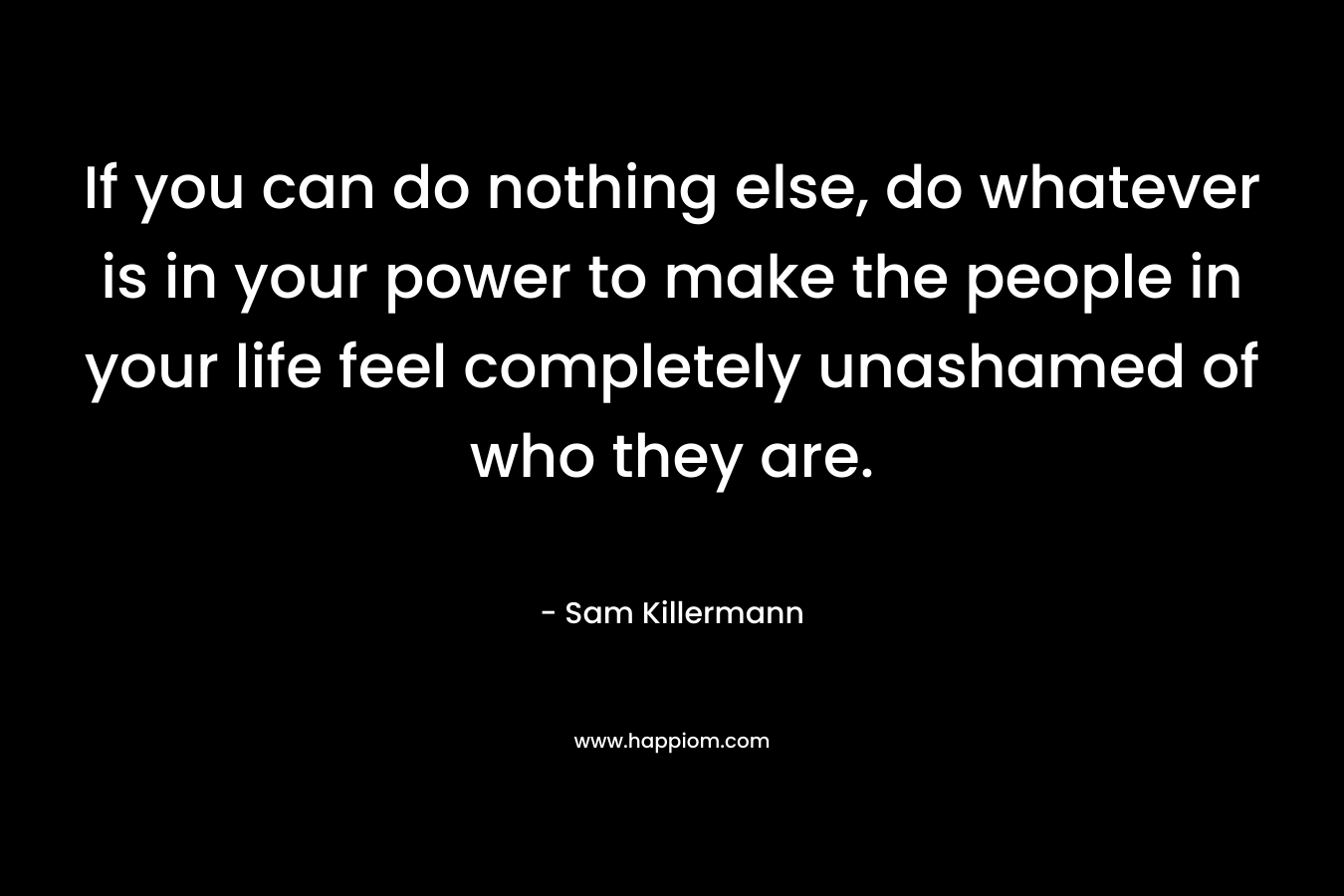 If you can do nothing else, do whatever is in your power to make the people in your life feel completely unashamed of who they are. – Sam Killermann