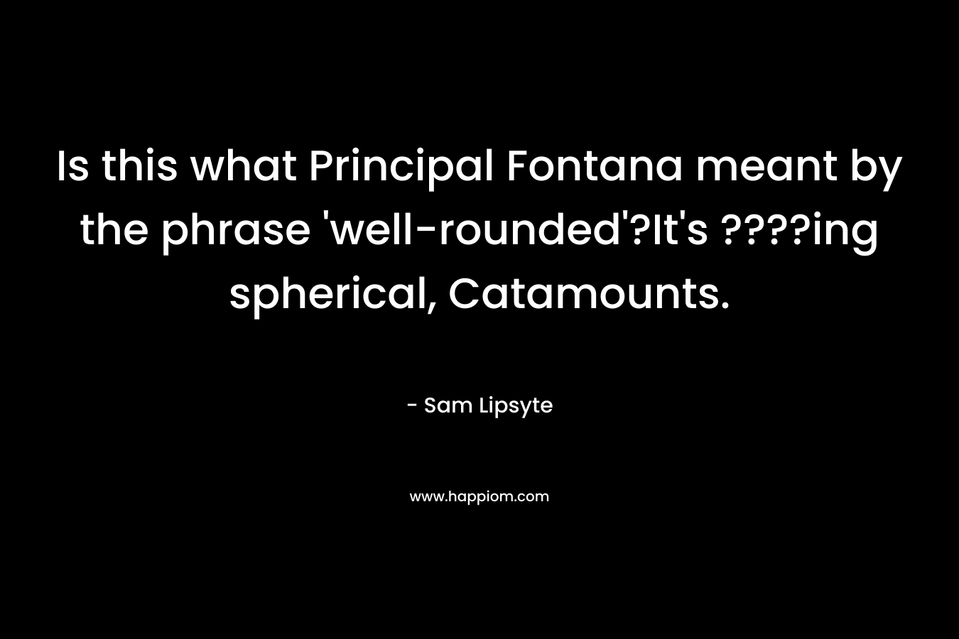 Is this what Principal Fontana meant by the phrase ‘well-rounded’?It’s ????ing spherical, Catamounts. – Sam Lipsyte