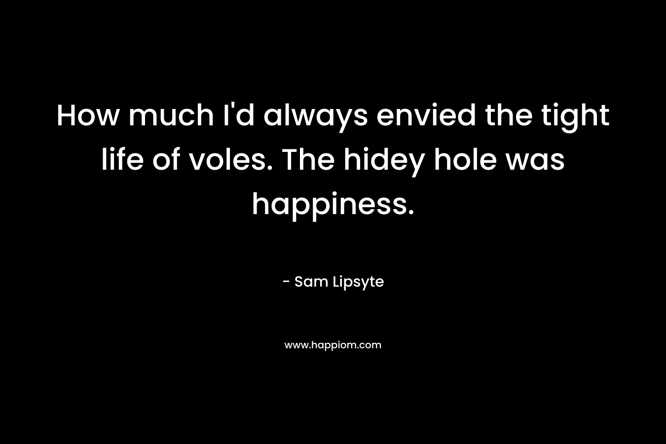 How much I’d always envied the tight life of voles. The hidey hole was happiness. – Sam Lipsyte