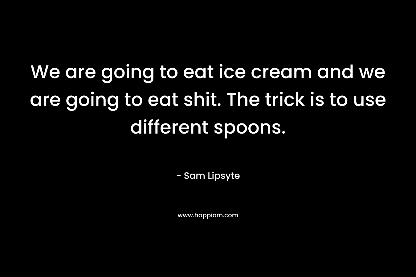 We are going to eat ice cream and we are going to eat shit. The trick is to use different spoons.