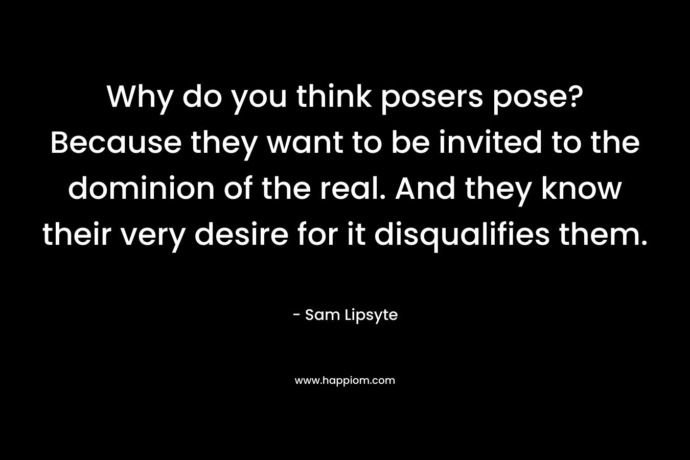 Why do you think posers pose? Because they want to be invited to the dominion of the real. And they know their very desire for it disqualifies them. – Sam Lipsyte