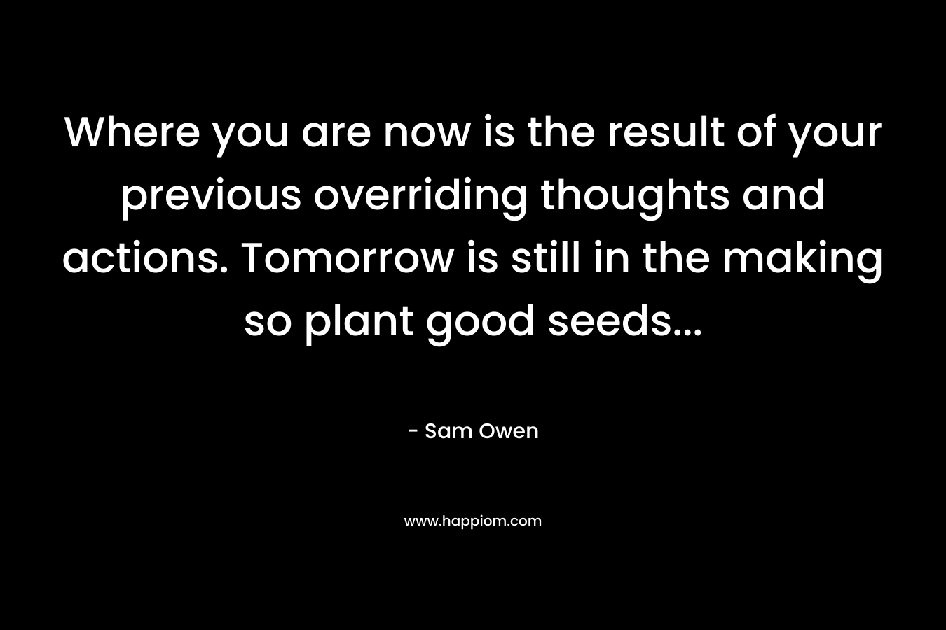 Where you are now is the result of your previous overriding thoughts and actions. Tomorrow is still in the making so plant good seeds… – Sam Owen