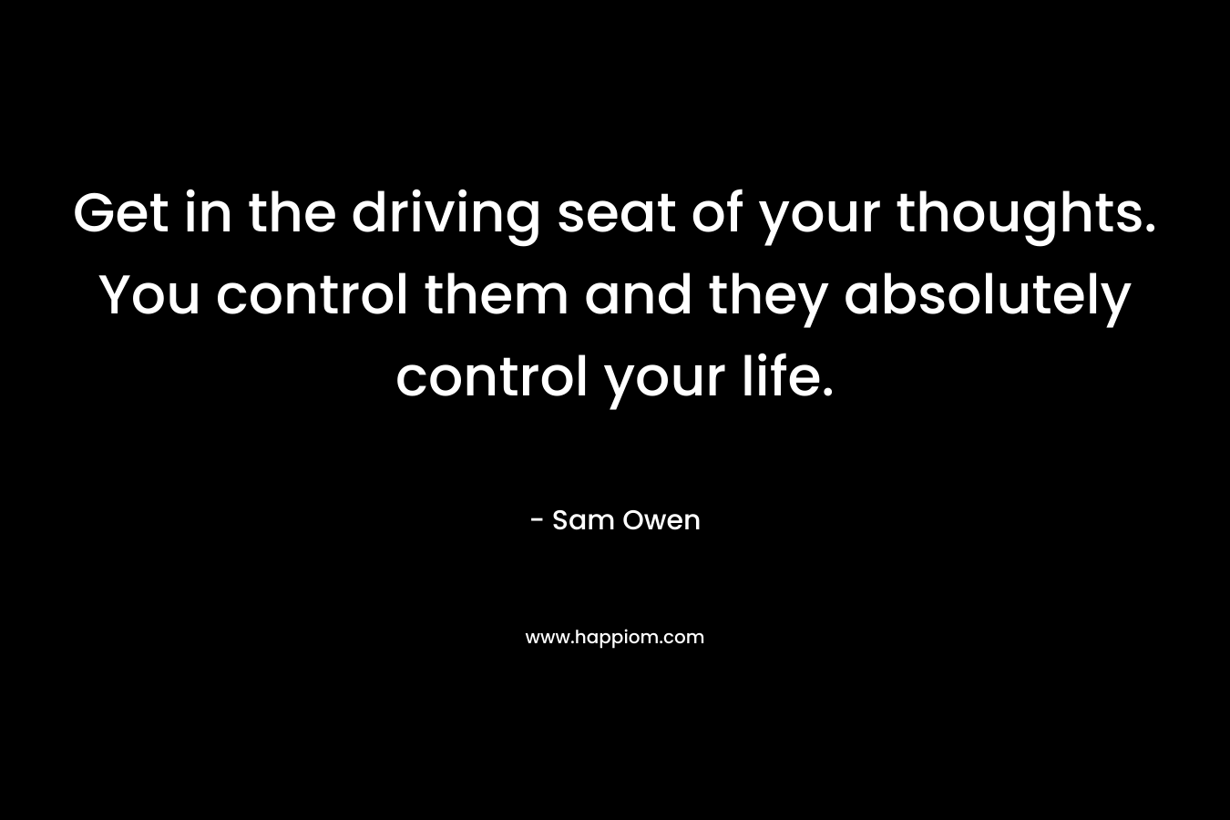 Get in the driving seat of your thoughts. You control them and they absolutely control your life. – Sam Owen