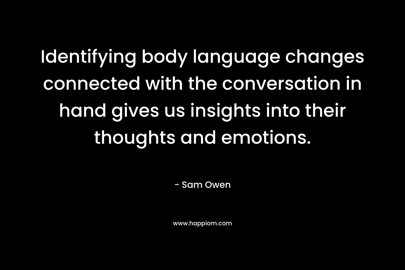 Identifying body language changes connected with the conversation in hand gives us insights into their thoughts and emotions. – Sam Owen