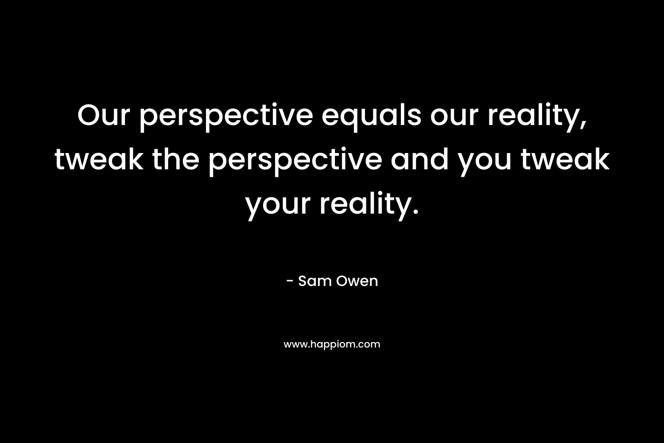 Our perspective equals our reality, tweak the perspective and you tweak your reality.