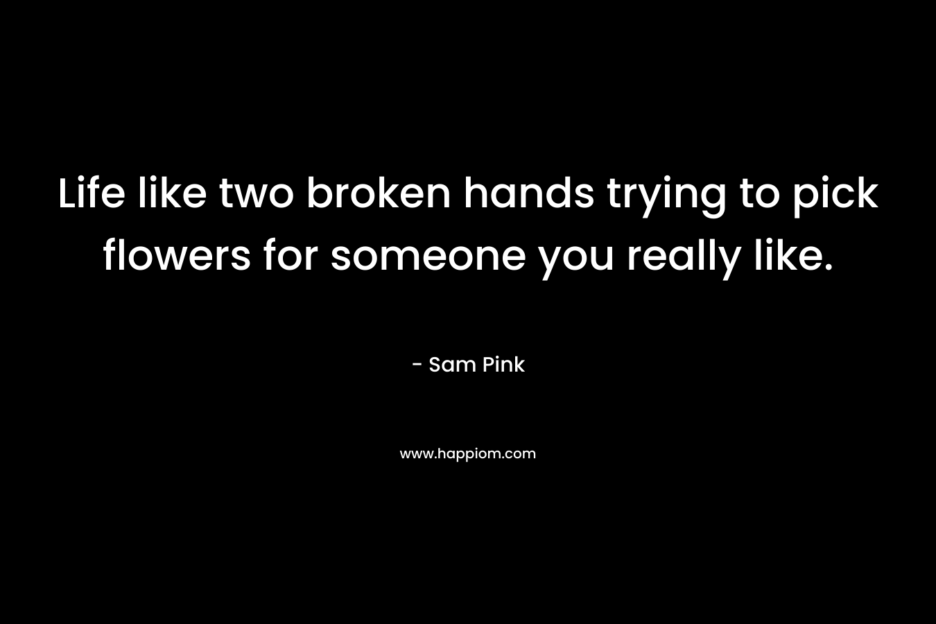 Life like two broken hands trying to pick flowers for someone you really like. – Sam Pink