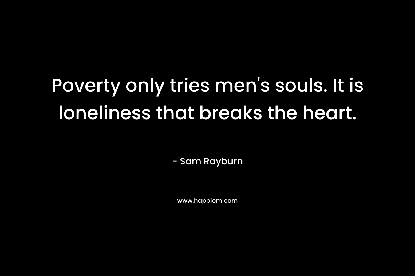 Poverty only tries men’s souls. It is loneliness that breaks the heart. – Sam Rayburn