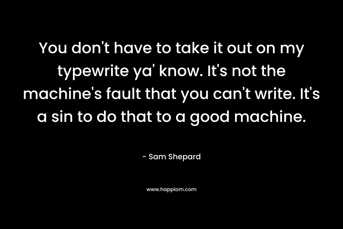 You don’t have to take it out on my typewrite ya’ know. It’s not the machine’s fault that you can’t write. It’s a sin to do that to a good machine. – Sam Shepard