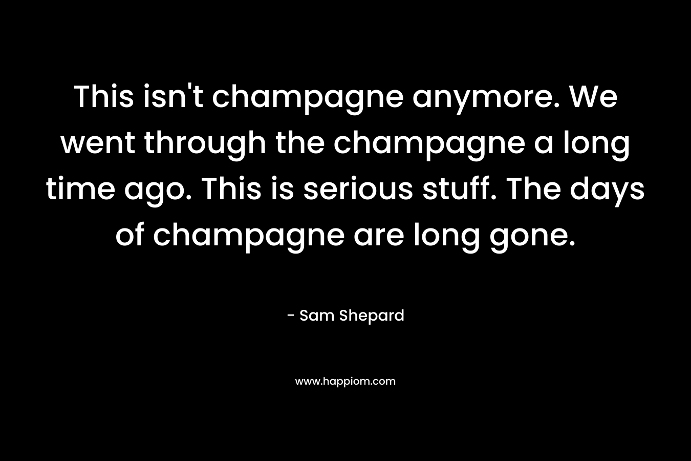 This isn’t champagne anymore. We went through the champagne a long time ago. This is serious stuff. The days of champagne are long gone. – Sam Shepard