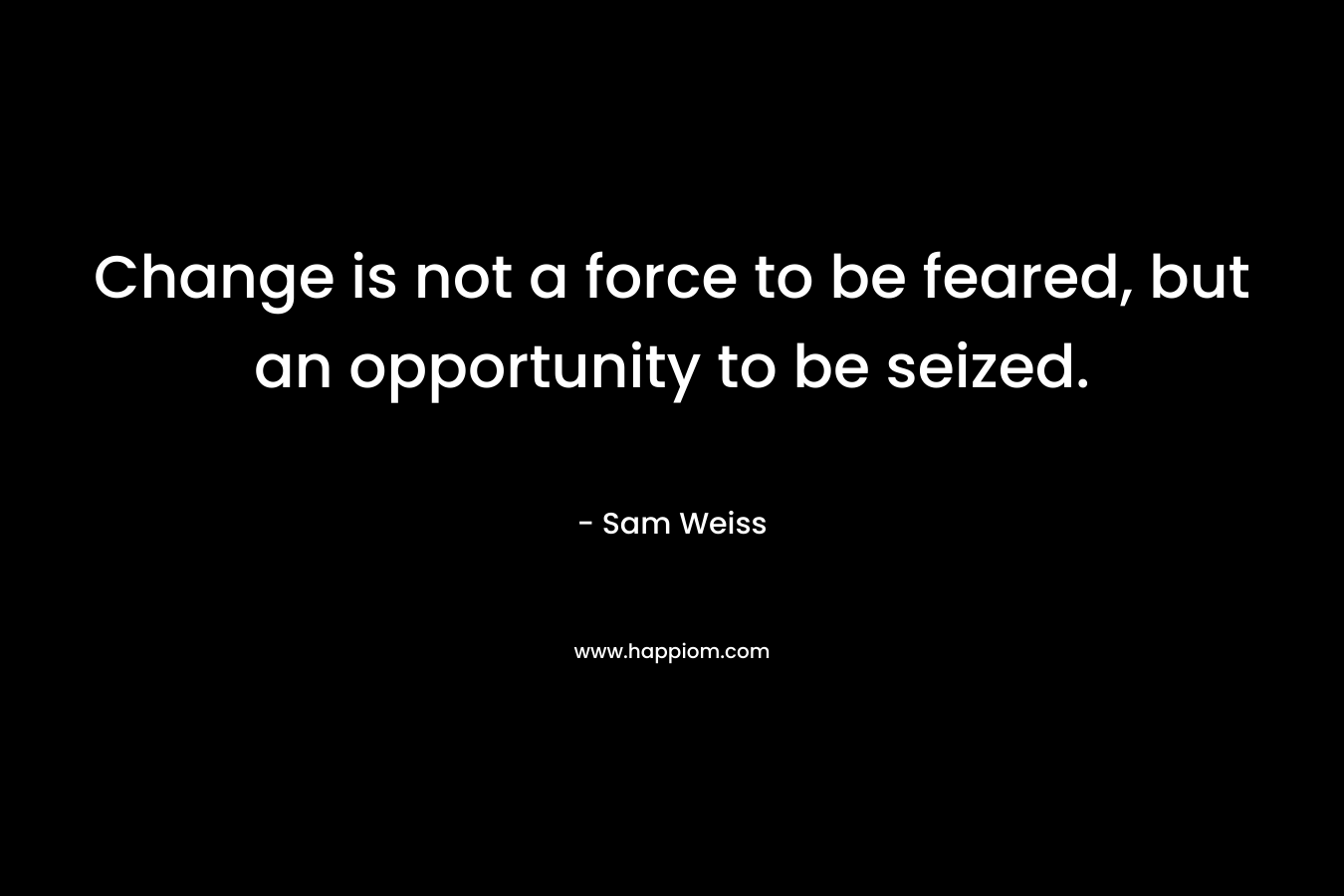 Change is not a force to be feared, but an opportunity to be seized. – Sam Weiss