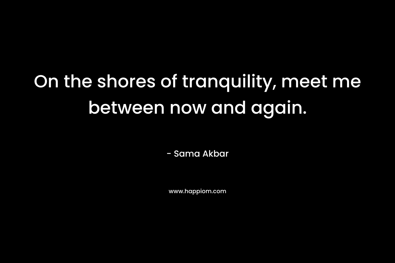 On the shores of tranquility, meet me between now and again. – Sama Akbar