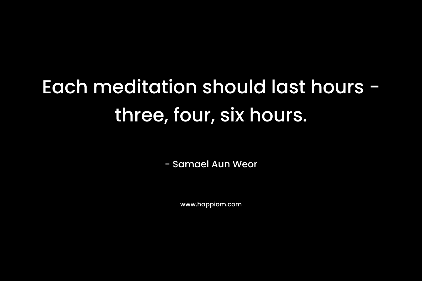 Each meditation should last hours - three, four, six hours.