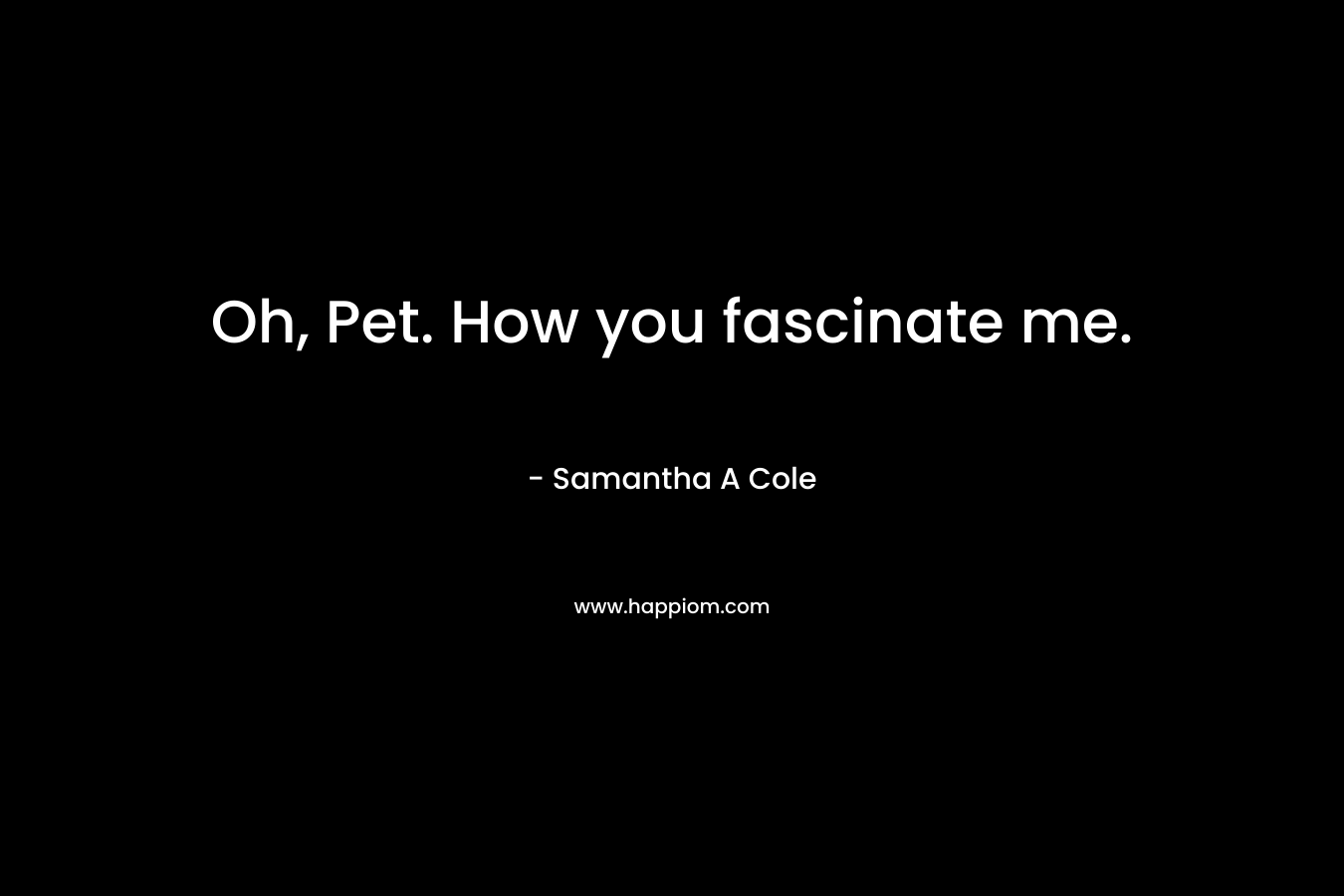 Oh, Pet. How you fascinate me. – Samantha A Cole