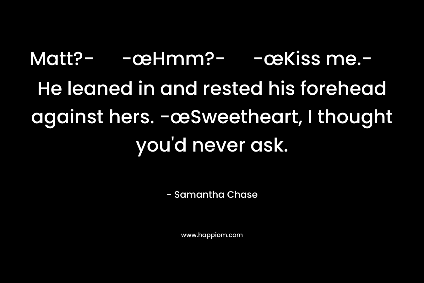 Matt?-	-œHmm?-	-œKiss me.-	He leaned in and rested his forehead against hers. -œSweetheart, I thought you’d never ask. – Samantha Chase