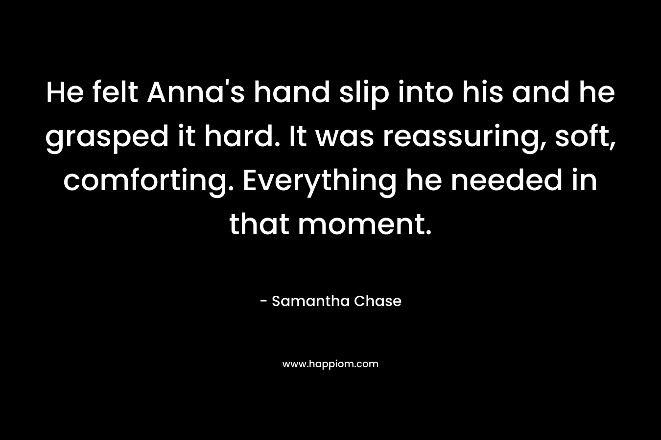 He felt Anna's hand slip into his and he grasped it hard. It was reassuring, soft, comforting. Everything he needed in that moment.