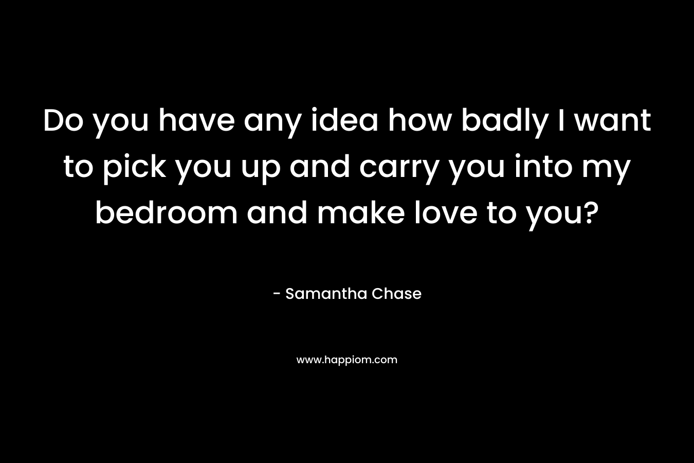 Do you have any idea how badly I want to pick you up and carry you into my bedroom and make love to you? – Samantha Chase