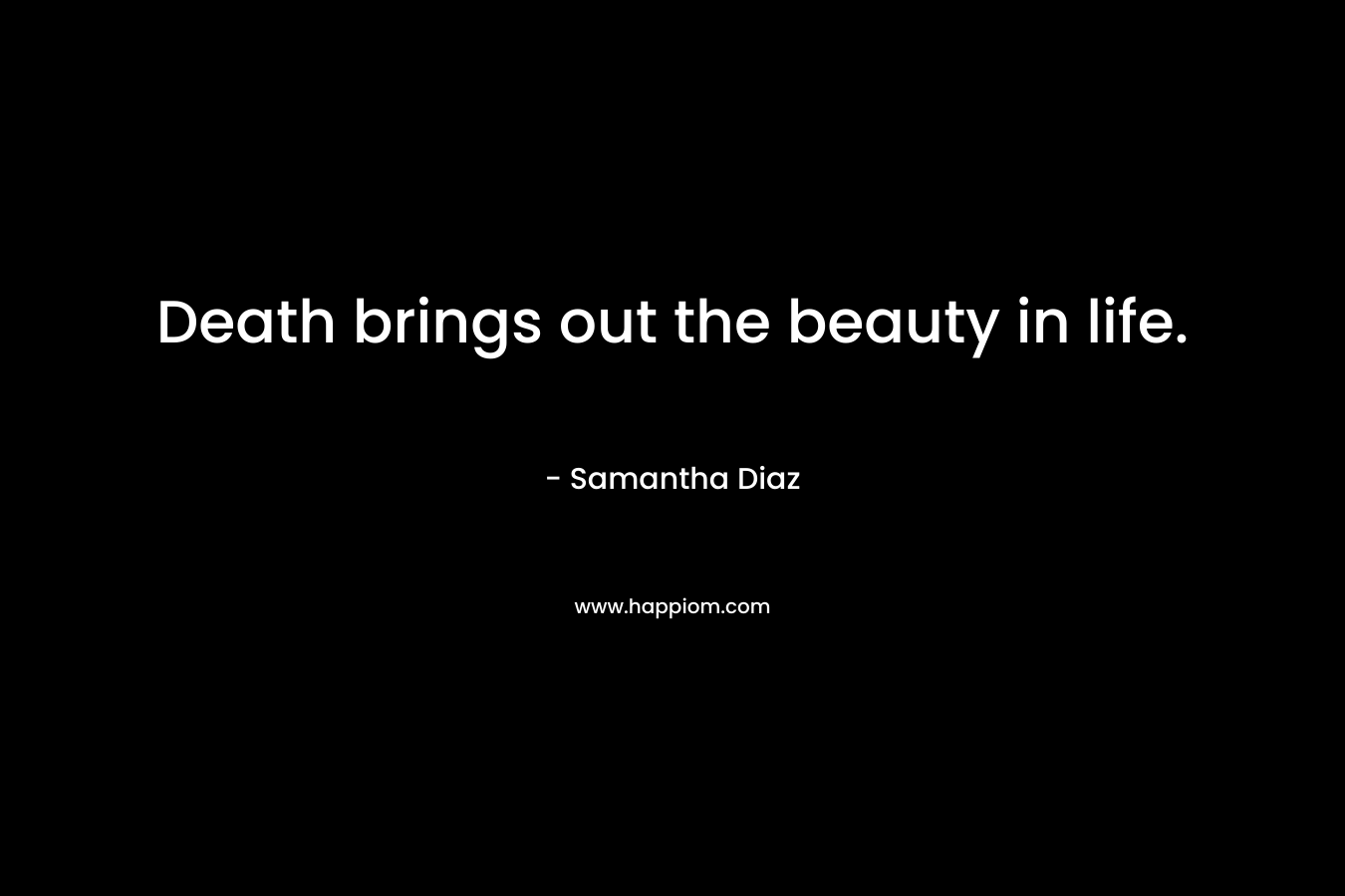 Death brings out the beauty in life. – Samantha Diaz