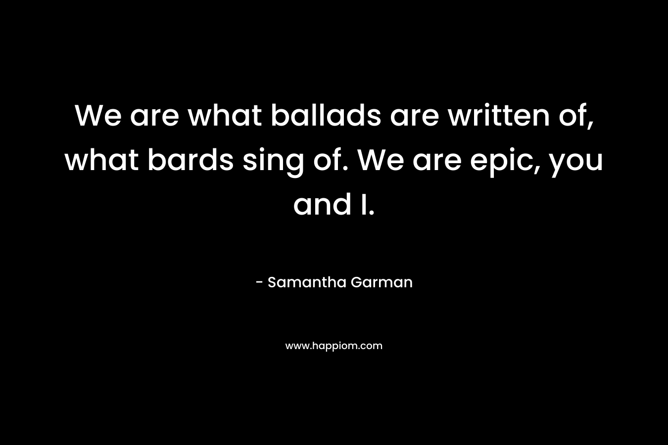 We are what ballads are written of, what bards sing of. We are epic, you and I. – Samantha Garman
