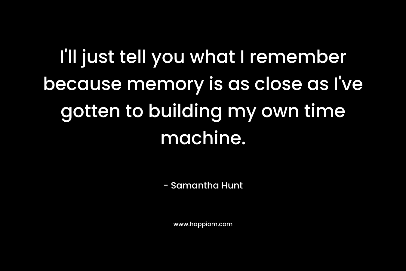 I’ll just tell you what I remember because memory is as close as I’ve gotten to building my own time machine. – Samantha Hunt